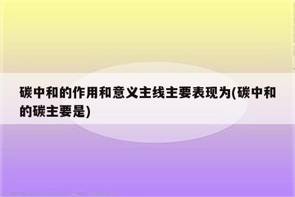 碳中和的作用和意义主线主要表现为(碳中和的碳主要是)