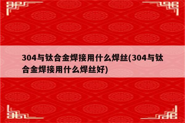 304与钛合金焊接用什么焊丝(304与钛合金焊接用什么焊丝好)