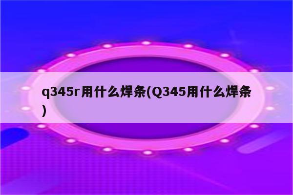 q345r用什么焊条(Q345用什么焊条)