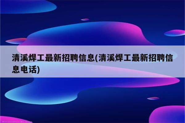 清溪焊工最新招聘信息(清溪焊工最新招聘信息电话)