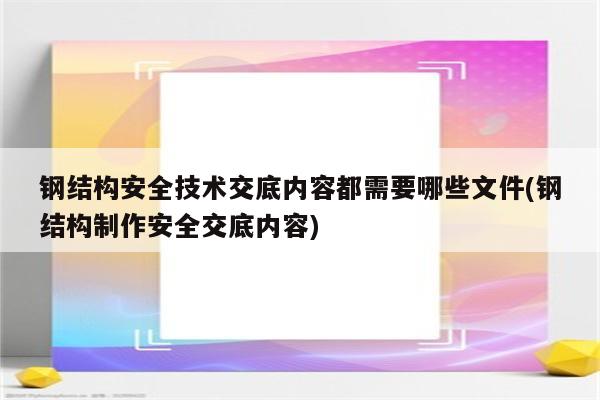 钢结构安全技术交底内容都需要哪些文件(钢结构制作安全交底内容)