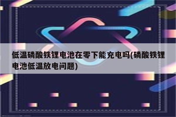 低温磷酸铁锂电池在零下能充电吗(磷酸铁锂电池低温放电问题)