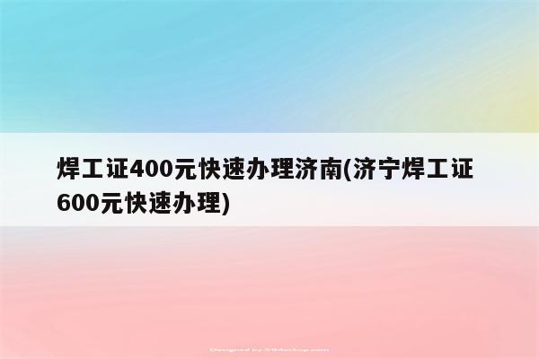 焊工证400元快速办理济南(济宁焊工证 600元快速办理)