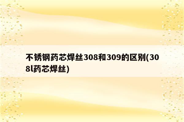 不锈钢药芯焊丝308和309的区别(308l药芯焊丝)