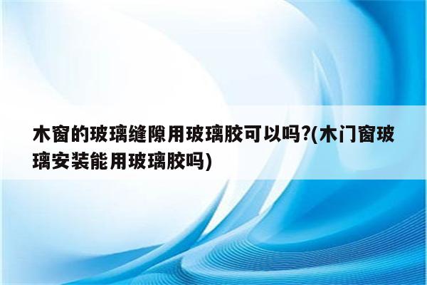 木窗的玻璃缝隙用玻璃胶可以吗?(木门窗玻璃安装能用玻璃胶吗)