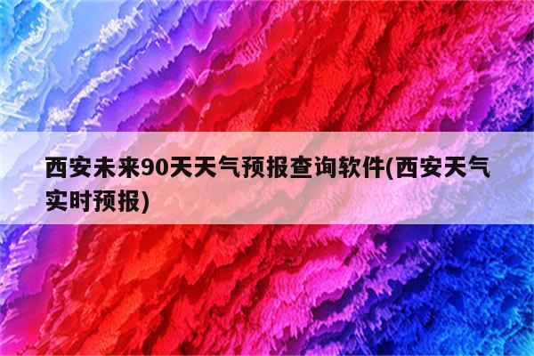 西安未来90天天气预报查询软件(西安天气实时预报)