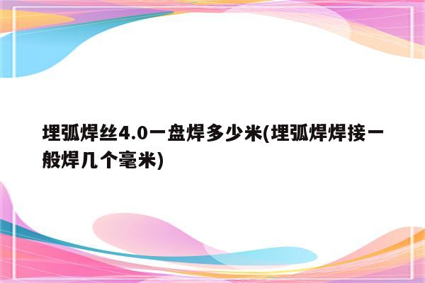 埋弧焊丝4.0一盘焊多少米(埋弧焊焊接一般焊几个毫米)