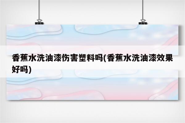 香蕉水洗油漆伤害塑料吗(香蕉水洗油漆效果好吗)