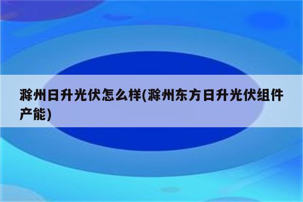 滁州日升光伏怎么样(滁州东方日升光伏组件产能)