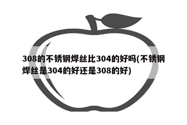 308的不锈钢焊丝比304的好吗(不锈钢焊丝是304的好还是308的好)