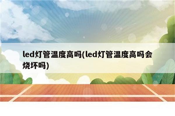 led灯管温度高吗(led灯管温度高吗会烧坏吗)