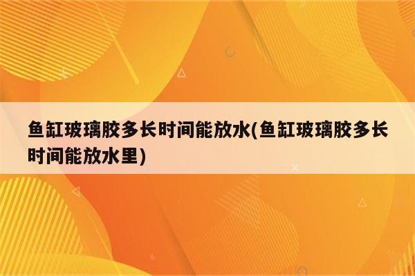 鱼缸玻璃胶多长时间能放水(鱼缸玻璃胶多长时间能放水里)