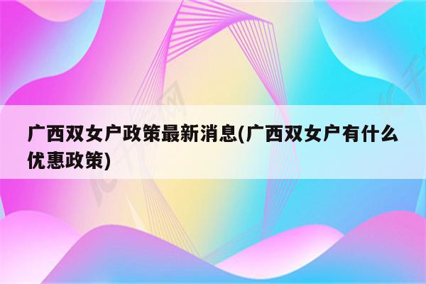 广西双女户政策最新消息(广西双女户有什么优惠政策)