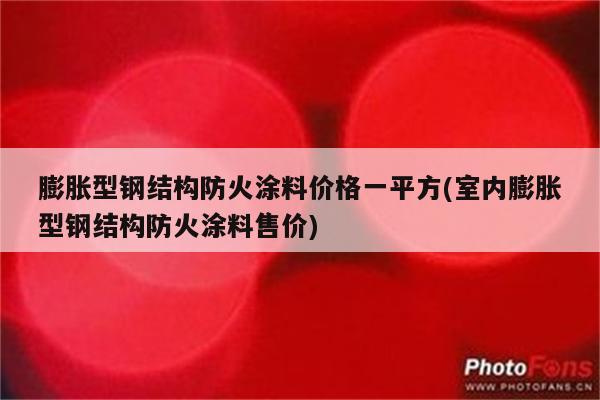 膨胀型钢结构防火涂料价格一平方(室内膨胀型钢结构防火涂料售价)