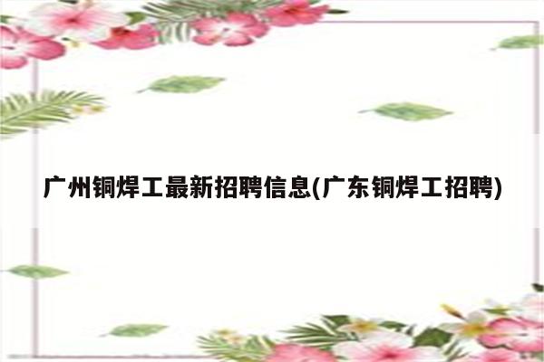 广州铜焊工最新招聘信息(广东铜焊工招聘)