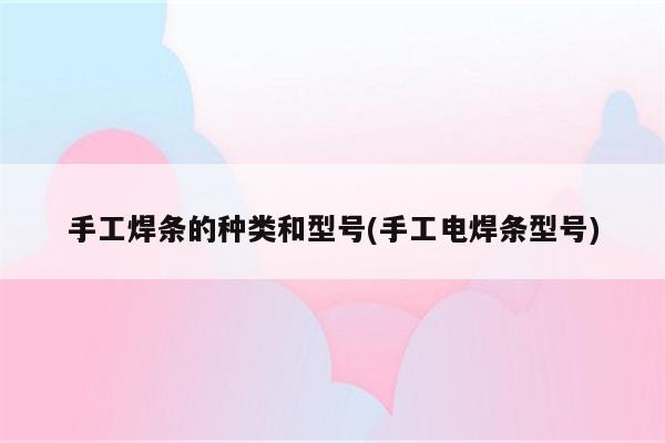 手工焊条的种类和型号(手工电焊条型号)