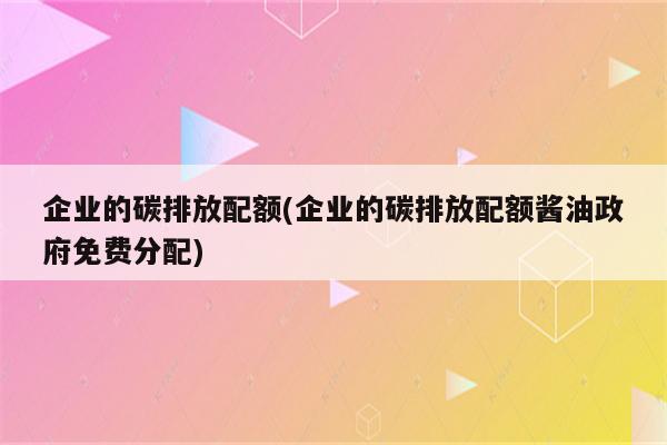 企业的碳排放配额(企业的碳排放配额酱油政府免费分配)