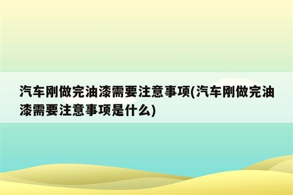 汽车刚做完油漆需要注意事项(汽车刚做完油漆需要注意事项是什么)