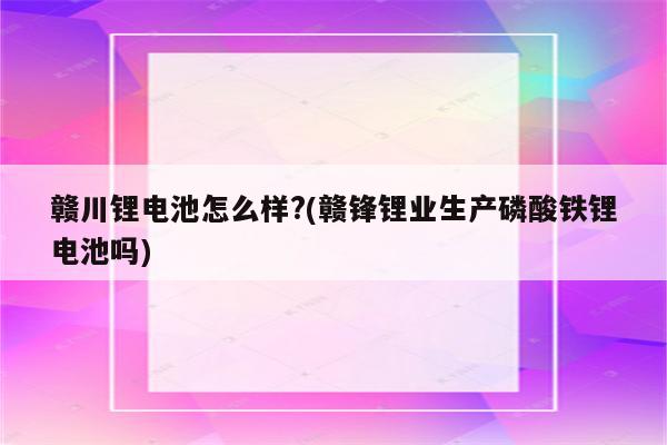 赣川锂电池怎么样?(赣锋锂业生产磷酸铁锂电池吗)