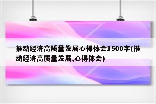 推动经济高质量发展心得体会1500字(推动经济高质量发展,心得体会)