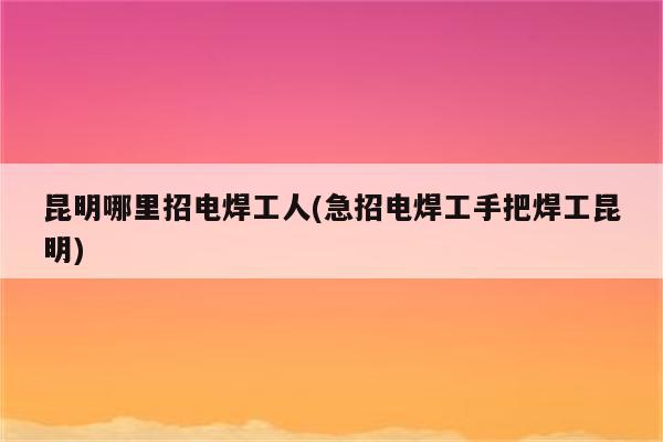 昆明哪里招电焊工人(急招电焊工手把焊工昆明)