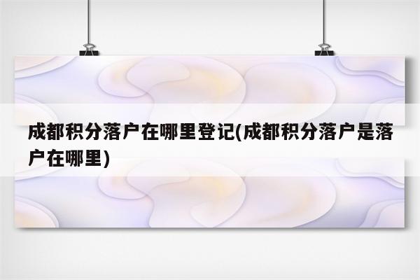 成都积分落户在哪里登记(成都积分落户是落户在哪里)