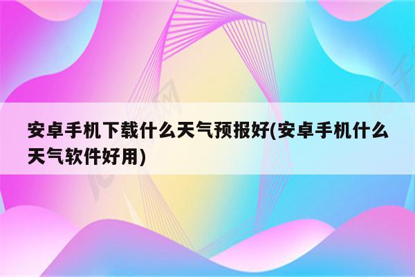 安卓手机下载什么天气预报好(安卓手机什么天气软件好用)