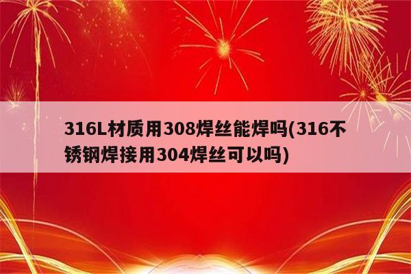 316L材质用308焊丝能焊吗(316不锈钢焊接用304焊丝可以吗)