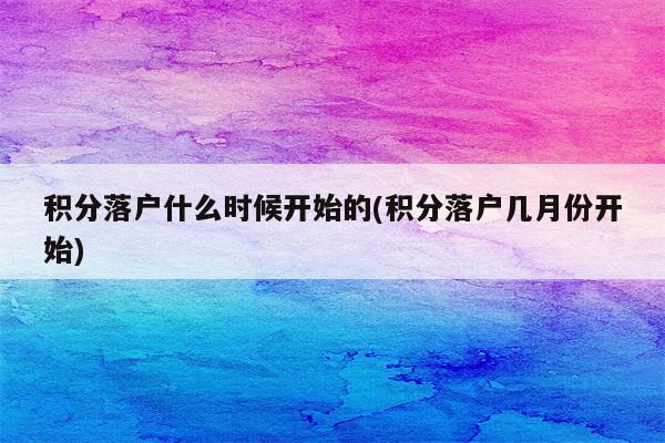 积分落户什么时候开始的(积分落户几月份开始)