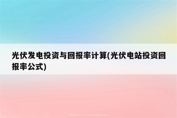 光伏发电投资与回报率计算(光伏电站投资回报率公式)