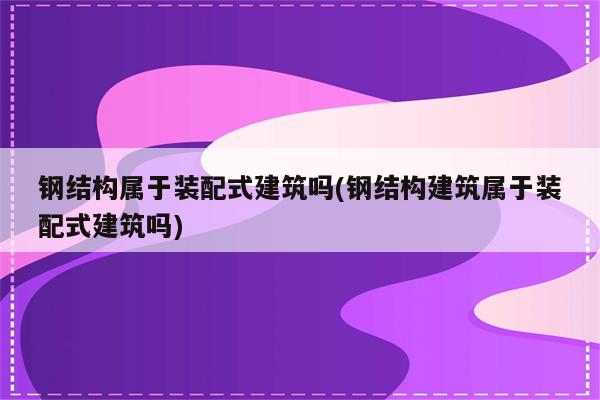 钢结构属于装配式建筑吗(钢结构建筑属于装配式建筑吗)