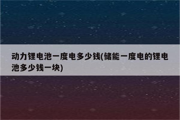 动力锂电池一度电多少钱(储能一度电的锂电池多少钱一块)