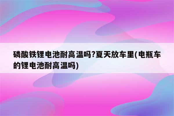 磷酸铁锂电池耐高温吗?夏天放车里(电瓶车的锂电池耐高温吗)