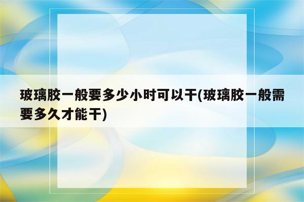 玻璃胶一般要多少小时可以干(玻璃胶一般需要多久才能干)