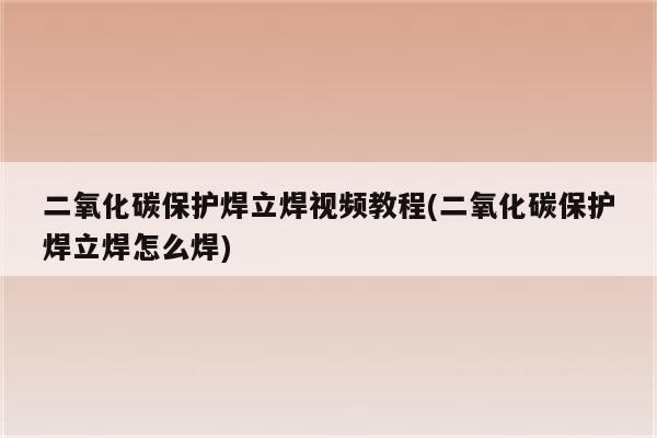 二氧化碳保护焊立焊视频教程(二氧化碳保护焊立焊怎么焊)