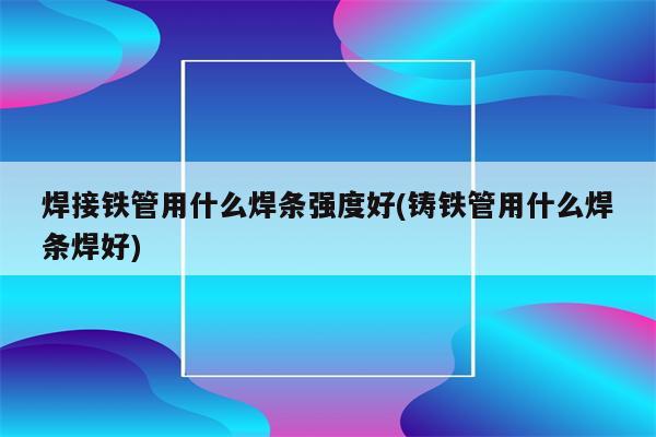 焊接铁管用什么焊条强度好(铸铁管用什么焊条焊好)