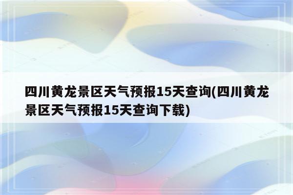 四川黄龙景区天气预报15天查询(四川黄龙景区天气预报15天查询下载)