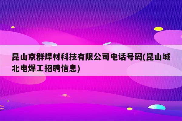 昆山京群焊材科技有限公司电话号码(昆山城北电焊工招聘信息)