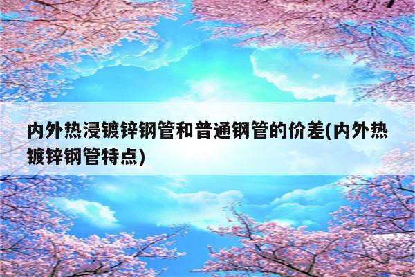 内外热浸镀锌钢管和普通钢管的价差(内外热镀锌钢管特点)