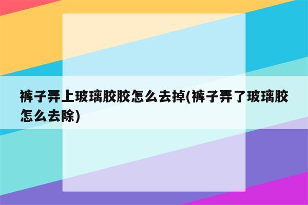 裤子弄上玻璃胶胶怎么去掉(裤子弄了玻璃胶怎么去除)