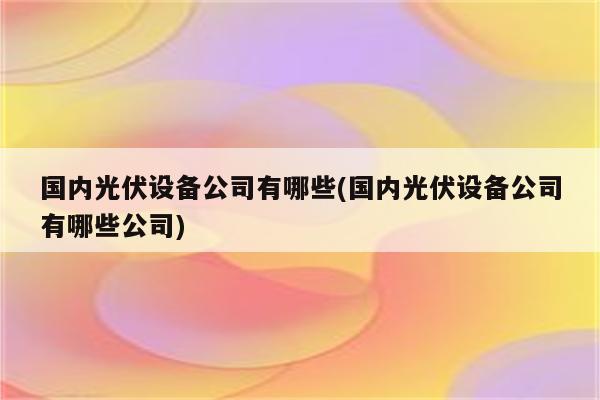 国内光伏设备公司有哪些(国内光伏设备公司有哪些公司)