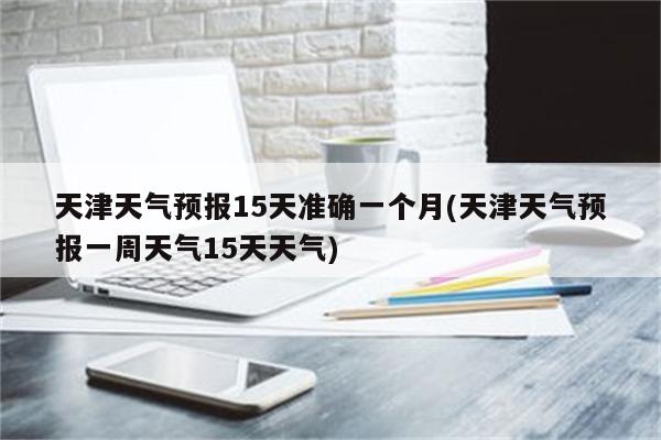 天津天气预报15天准确一个月(天津天气预报一周天气15天天气)