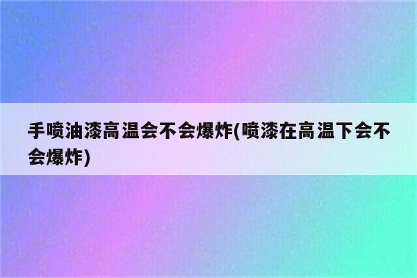 手喷油漆高温会不会爆炸(喷漆在高温下会不会爆炸)