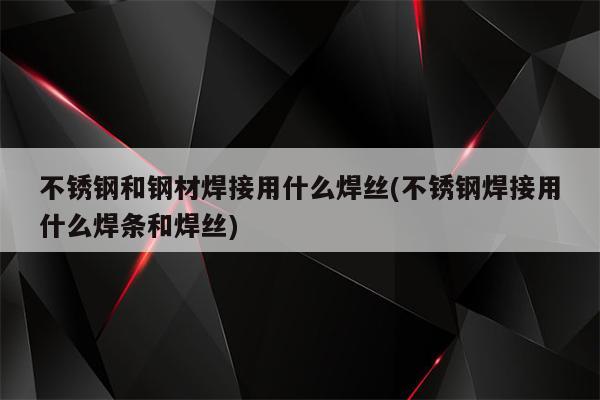 不锈钢和钢材焊接用什么焊丝(不锈钢焊接用什么焊条和焊丝)