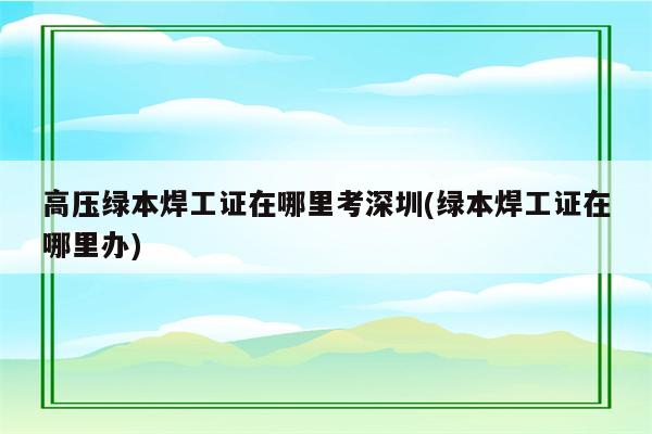 高压绿本焊工证在哪里考深圳(绿本焊工证在哪里办)