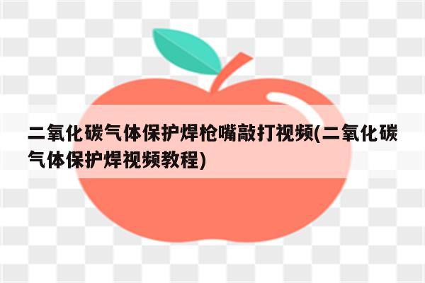 二氧化碳气体保护焊枪嘴敲打视频(二氧化碳气体保护焊视频教程)