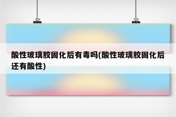 酸性玻璃胶固化后有毒吗(酸性玻璃胶固化后还有酸性)