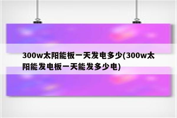 300w太阳能板一天发电多少(300w太阳能发电板一天能发多少电)