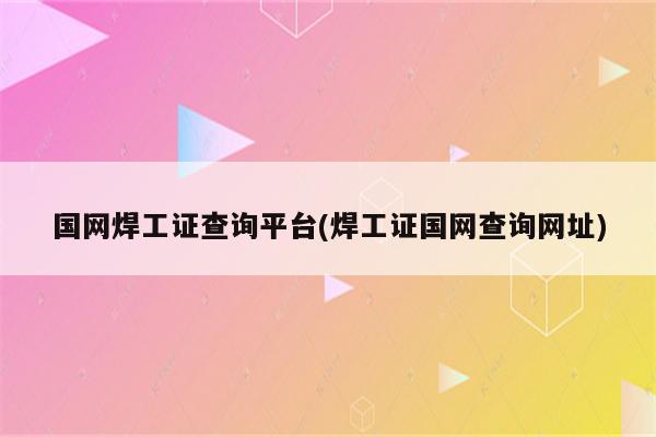 国网焊工证查询平台(焊工证国网查询网址)