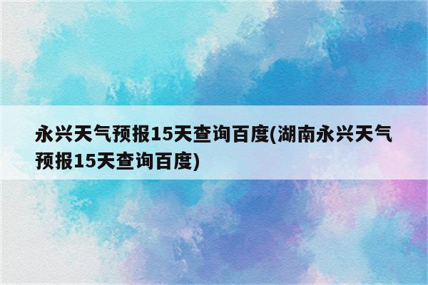 永兴天气预报15天查询百度(湖南永兴天气预报15天查询百度)